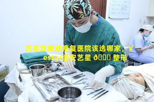 艺星双眼皮修复医院该选哪家，Yestar西安艺星 🐕 整形 🐎 医院怎么样